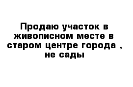 Продаю участок в живописном месте в старом центре города , не сады